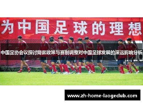 中国足协会议探讨降薪政策与赛制调整对中国足球发展的深远影响分析