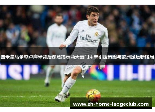 国米皇马争夺卢库米背后深意揭示两大豪门未来引援策略与欧洲足坛新格局