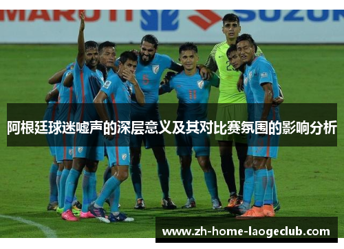 阿根廷球迷嘘声的深层意义及其对比赛氛围的影响分析