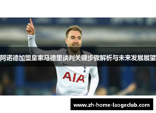 阿诺德加盟皇家马德里谈判关键步骤解析与未来发展展望