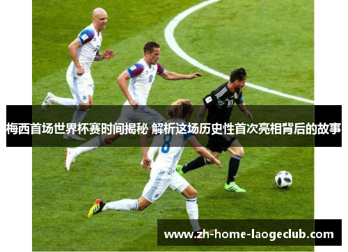 梅西首场世界杯赛时间揭秘 解析这场历史性首次亮相背后的故事