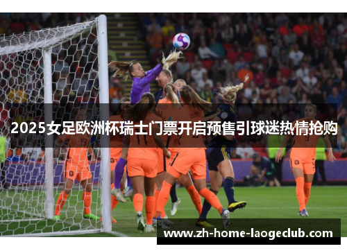 2025女足欧洲杯瑞士门票开启预售引球迷热情抢购 2025女足欧洲杯瑞士门票开启预售引球迷热情抢购
