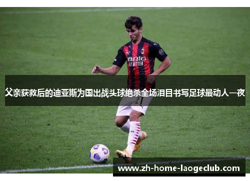 父亲获救后的迪亚斯为国出战头球绝杀全场泪目书写足球最动人一夜 父亲获救后的迪亚斯为国出战头球绝杀全场泪目书写足球最动人一夜