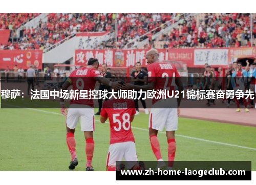 穆萨：法国中场新星控球大师助力欧洲U21锦标赛奋勇争先