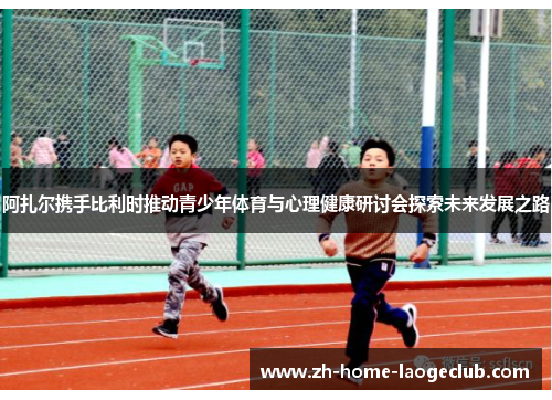 阿扎尔携手比利时推动青少年体育与心理健康研讨会探索未来发展之路 阿扎尔携手比利时推动青少年体育与心理健康研讨会探索未来发展之路