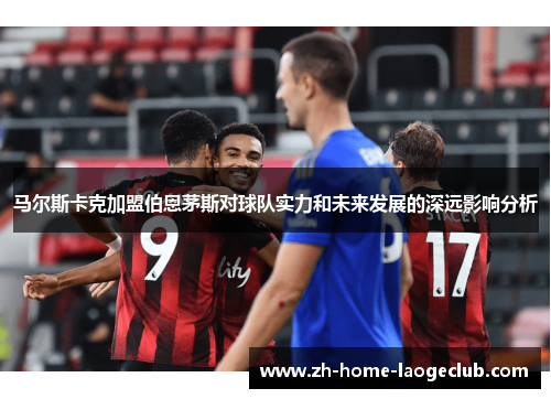 马尔斯卡克加盟伯恩茅斯对球队实力和未来发展的深远影响分析 马尔斯卡克加盟伯恩茅斯对球队实力和未来发展的深远影响分析