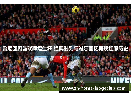鲁尼回顾曼联辉煌生涯 经典时刻与难忘回忆再现红魔历史 鲁尼回顾曼联辉煌生涯 经典时刻与难忘回忆再现红魔历史